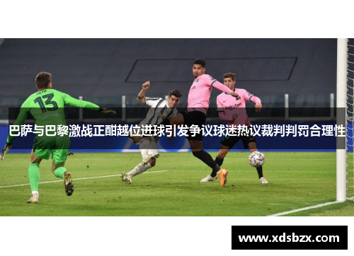 巴萨与巴黎激战正酣越位进球引发争议球迷热议裁判判罚合理性
